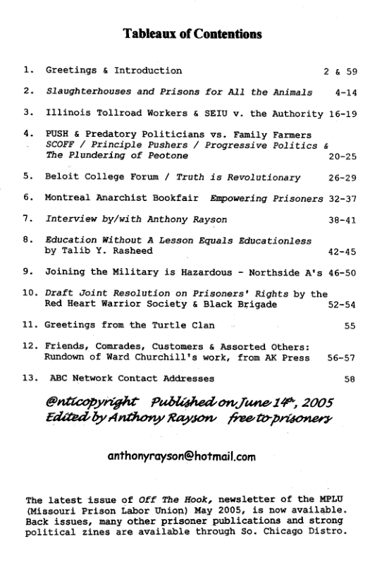 Tableaux of Contentions 1. Greetings & Introduction 2559 2. Slaughterhouses and Prisons for All the Animals 4-14 3. Illinois Tollroad Workers & SEIU v. the Authority 16-19 4. PUSH & Predatory Politicians vs. Family Farmers SCOFF / Principle Pushers / Progressive Politics & The Plundering of Peotone 20-25 5. Beloit College Forum / Truth is Revolutionary 26-29 Montreal Anarchist Bookfair Empowering Prisoners 32-37 7. Interview by/with Anthony Rayson 38-41 8. Education Without A Lesson Equals Educationless by Talib Y. Rasheed 42-45 9. Joining the Military is Hazardous - Northside A’s 46-50 10. Draft Joint Resolution on Prisoners’ Rights by the Red Heart Warrior Society & Black Brigade 52-54 11. Greetings from the Turtle Clan 55 12. Friends, Comrades, Customers & Assorted Others: Rundown of Ward Churchill’s work, from AK Press 56-57 13. ABC Network Contact Addresses 58 Oriicopyright Published on June 14*, 2005 Edited by Anthory Rayson freetoprisoners anthonyrayson@hotmail.com The latest issue of Off The Hook, newsletter of the MPLU (Missouri Prison Labor Union) May 2005, is now available. Back issues, many other prisomer publications and strong political zines are available through So. Chicago Distro.